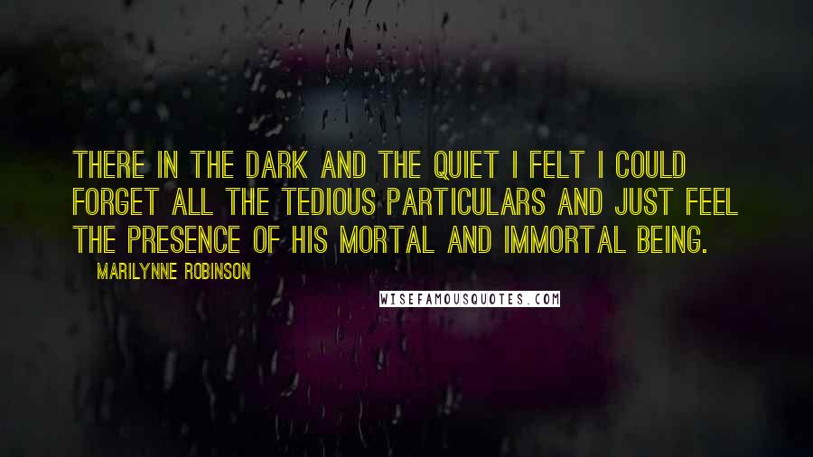 Marilynne Robinson Quotes: There in the dark and the quiet I felt I could forget all the tedious particulars and just feel the presence of his mortal and immortal being.