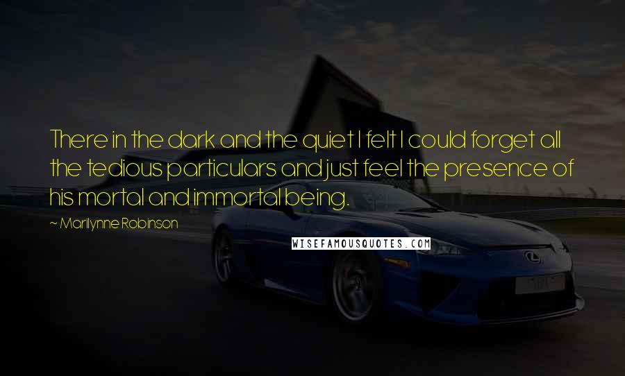 Marilynne Robinson Quotes: There in the dark and the quiet I felt I could forget all the tedious particulars and just feel the presence of his mortal and immortal being.