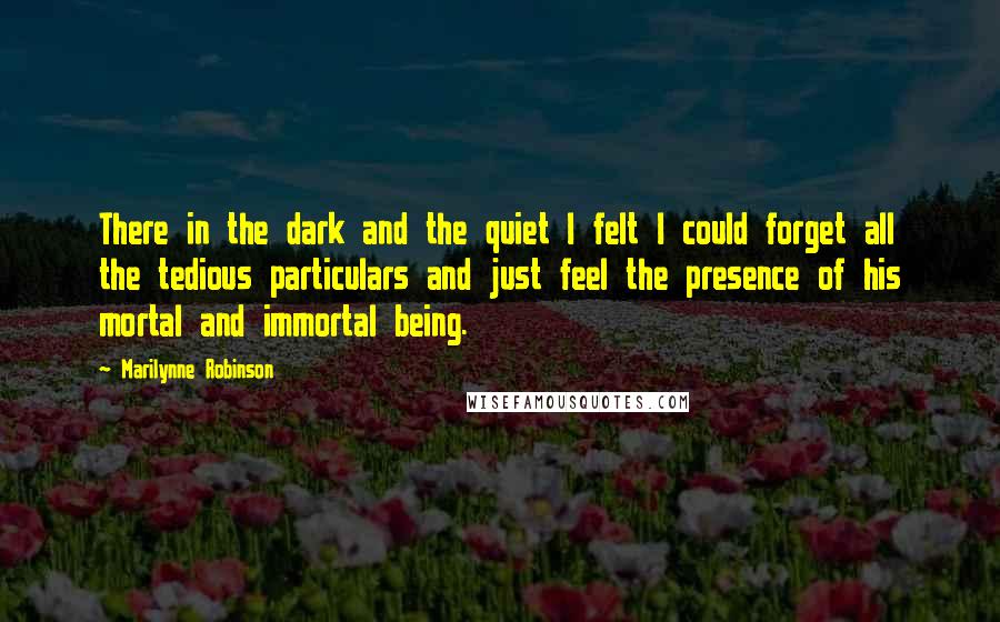 Marilynne Robinson Quotes: There in the dark and the quiet I felt I could forget all the tedious particulars and just feel the presence of his mortal and immortal being.