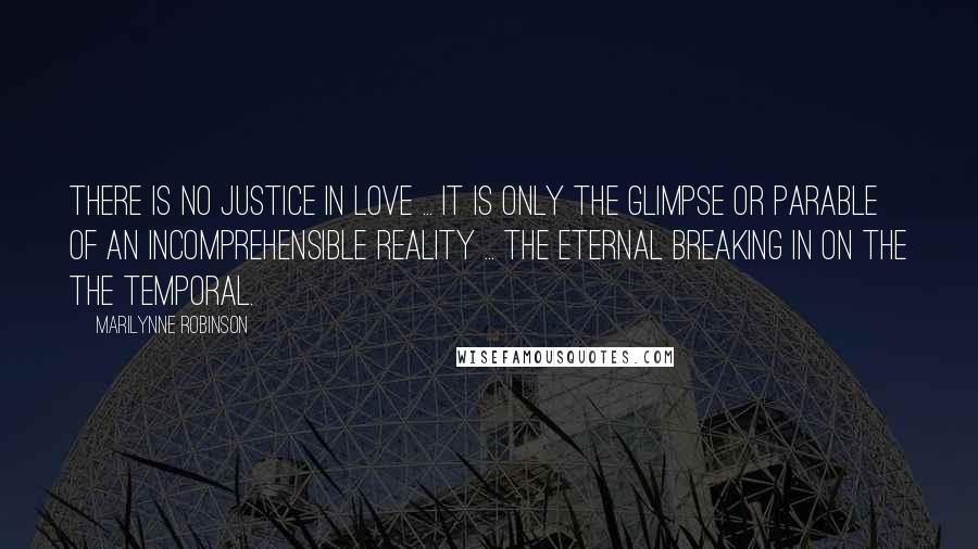 Marilynne Robinson Quotes: There is no justice in love ... it is only the glimpse or parable of an incomprehensible reality ... the eternal breaking in on the the temporal.