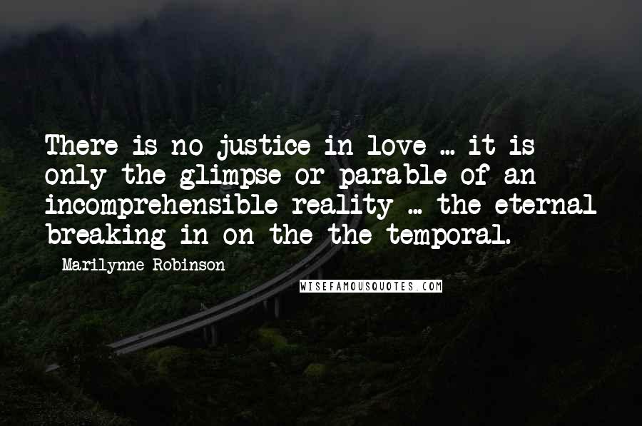 Marilynne Robinson Quotes: There is no justice in love ... it is only the glimpse or parable of an incomprehensible reality ... the eternal breaking in on the the temporal.
