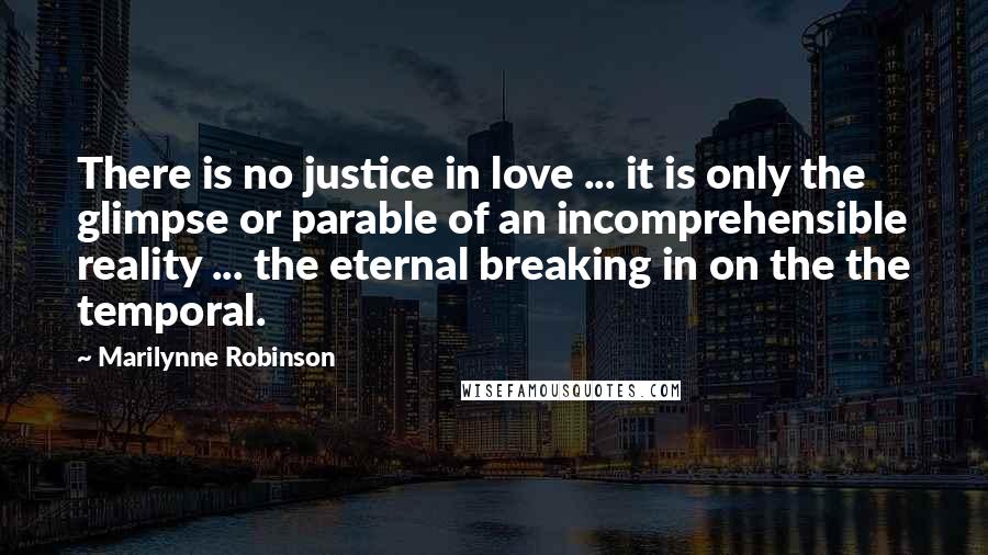 Marilynne Robinson Quotes: There is no justice in love ... it is only the glimpse or parable of an incomprehensible reality ... the eternal breaking in on the the temporal.