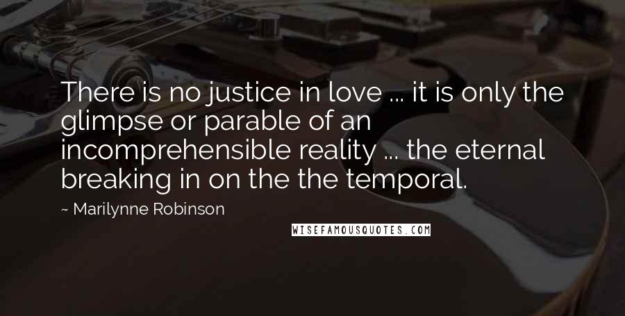 Marilynne Robinson Quotes: There is no justice in love ... it is only the glimpse or parable of an incomprehensible reality ... the eternal breaking in on the the temporal.