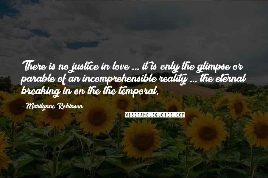 Marilynne Robinson Quotes: There is no justice in love ... it is only the glimpse or parable of an incomprehensible reality ... the eternal breaking in on the the temporal.