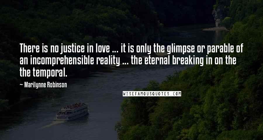 Marilynne Robinson Quotes: There is no justice in love ... it is only the glimpse or parable of an incomprehensible reality ... the eternal breaking in on the the temporal.