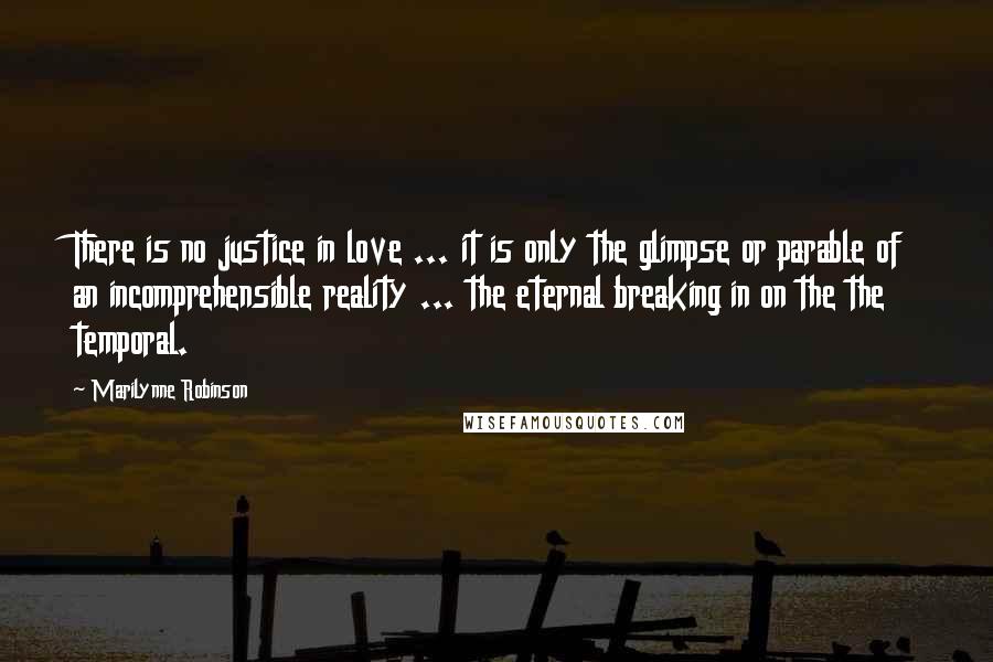 Marilynne Robinson Quotes: There is no justice in love ... it is only the glimpse or parable of an incomprehensible reality ... the eternal breaking in on the the temporal.