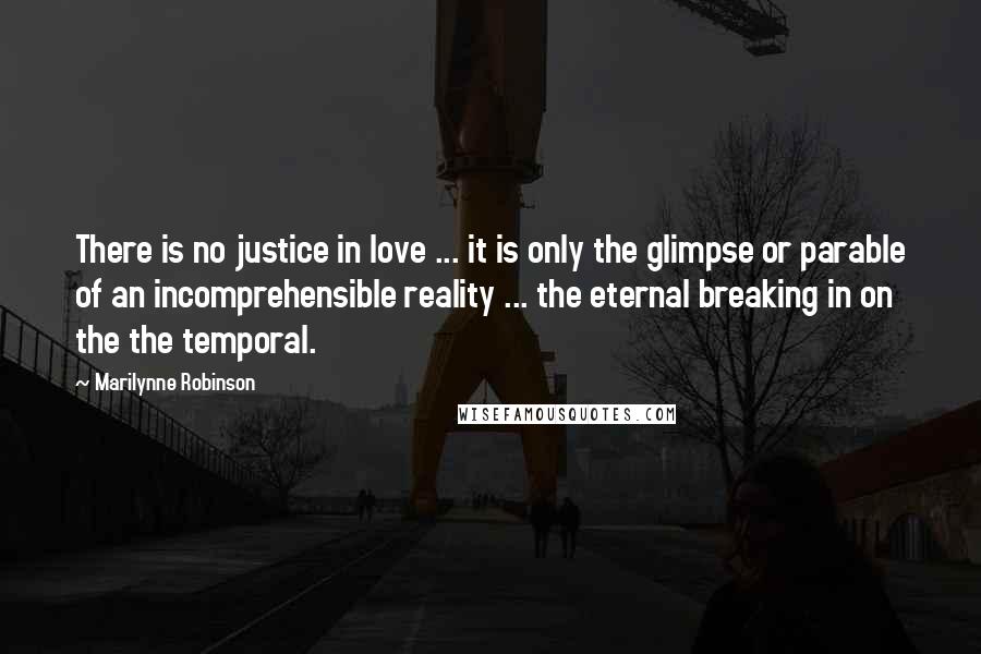 Marilynne Robinson Quotes: There is no justice in love ... it is only the glimpse or parable of an incomprehensible reality ... the eternal breaking in on the the temporal.