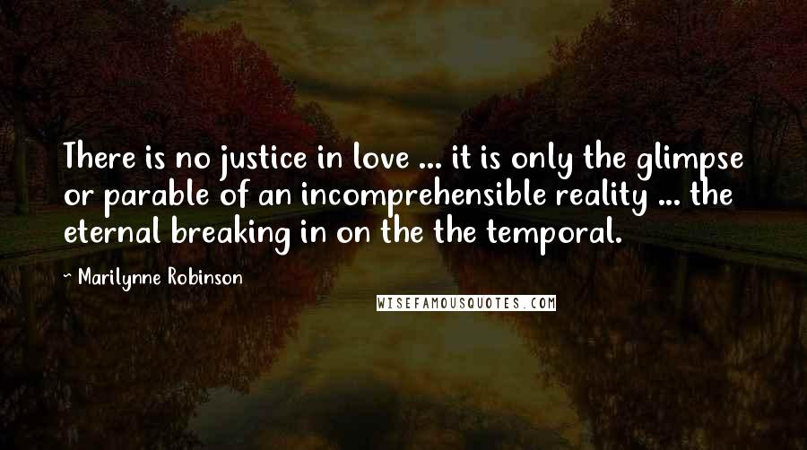 Marilynne Robinson Quotes: There is no justice in love ... it is only the glimpse or parable of an incomprehensible reality ... the eternal breaking in on the the temporal.