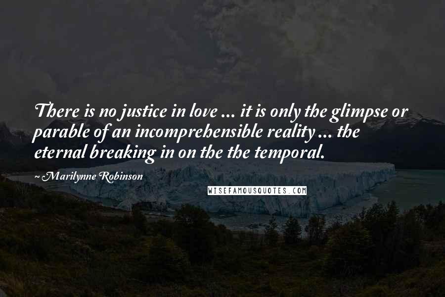 Marilynne Robinson Quotes: There is no justice in love ... it is only the glimpse or parable of an incomprehensible reality ... the eternal breaking in on the the temporal.