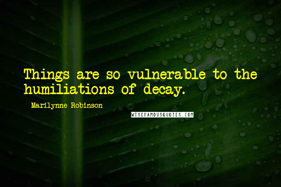 Marilynne Robinson Quotes: Things are so vulnerable to the humiliations of decay.