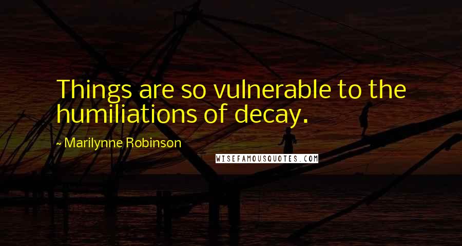 Marilynne Robinson Quotes: Things are so vulnerable to the humiliations of decay.