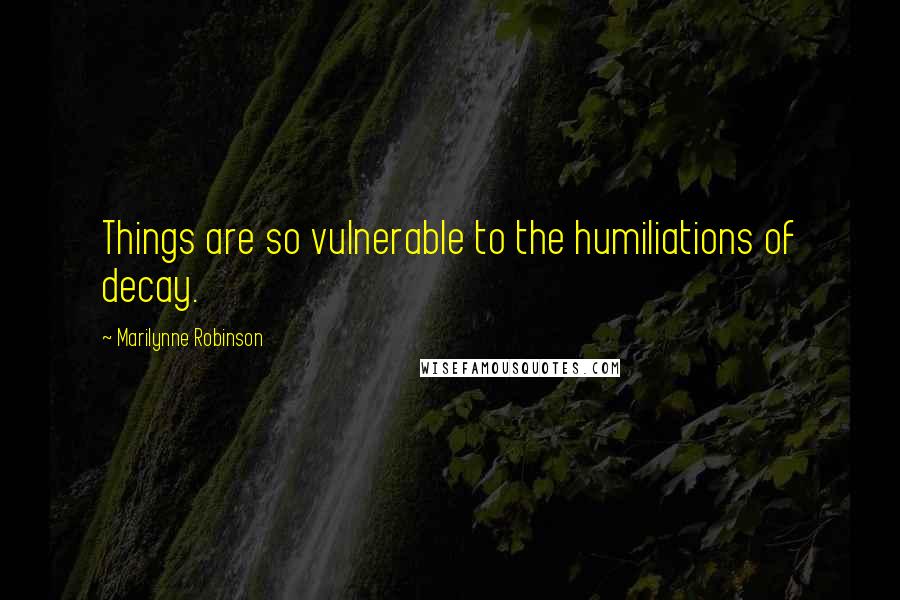 Marilynne Robinson Quotes: Things are so vulnerable to the humiliations of decay.