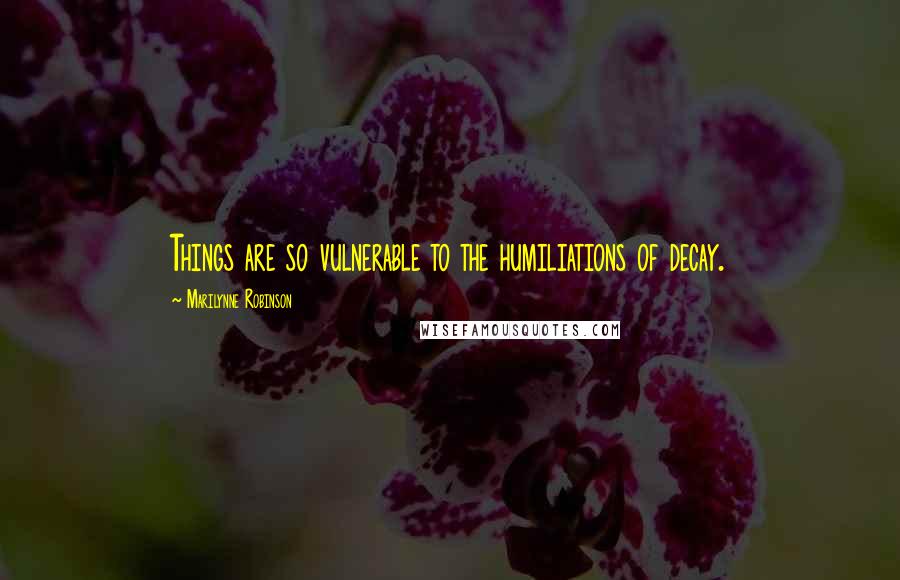 Marilynne Robinson Quotes: Things are so vulnerable to the humiliations of decay.