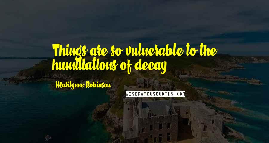 Marilynne Robinson Quotes: Things are so vulnerable to the humiliations of decay.