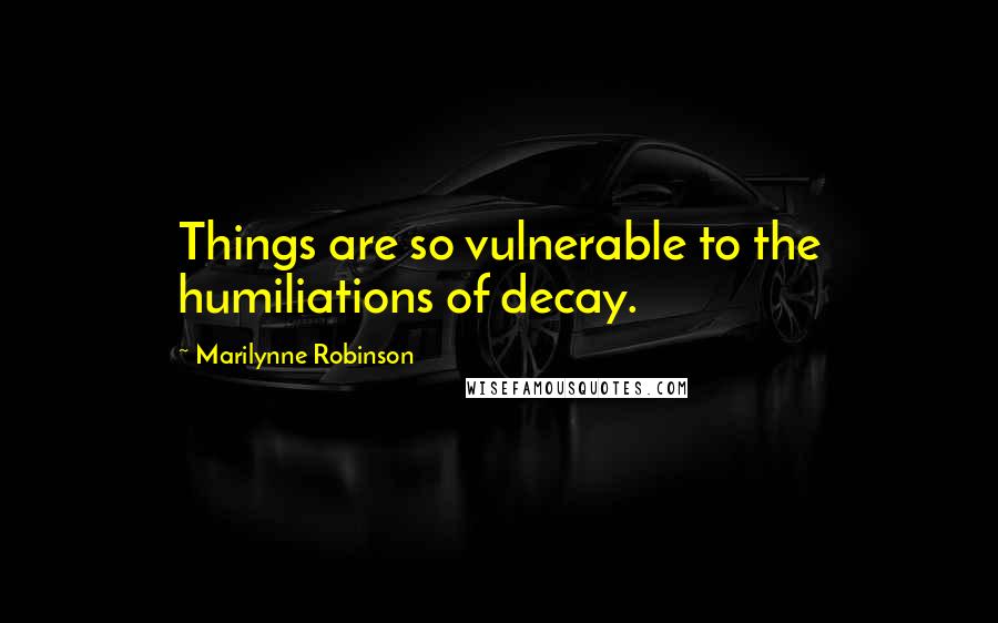Marilynne Robinson Quotes: Things are so vulnerable to the humiliations of decay.