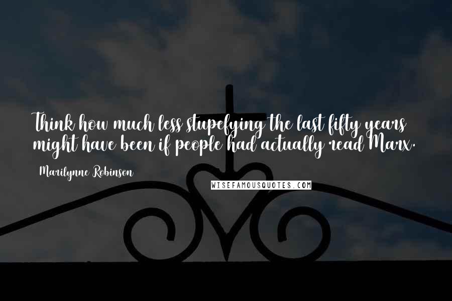 Marilynne Robinson Quotes: Think how much less stupefying the last fifty years might have been if people had actually read Marx.