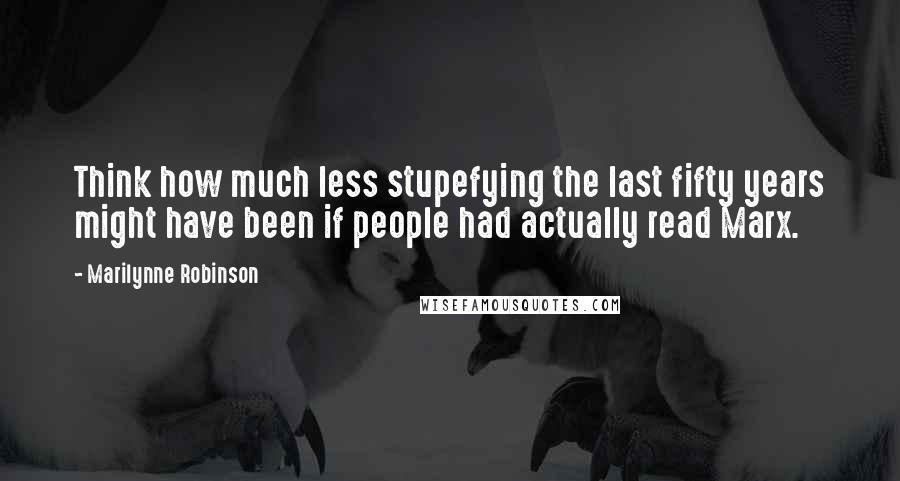 Marilynne Robinson Quotes: Think how much less stupefying the last fifty years might have been if people had actually read Marx.