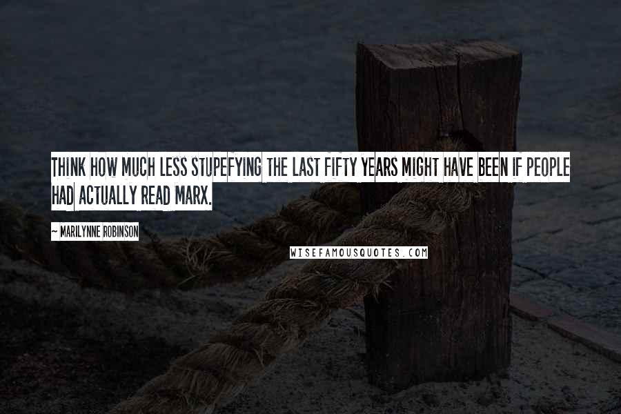 Marilynne Robinson Quotes: Think how much less stupefying the last fifty years might have been if people had actually read Marx.
