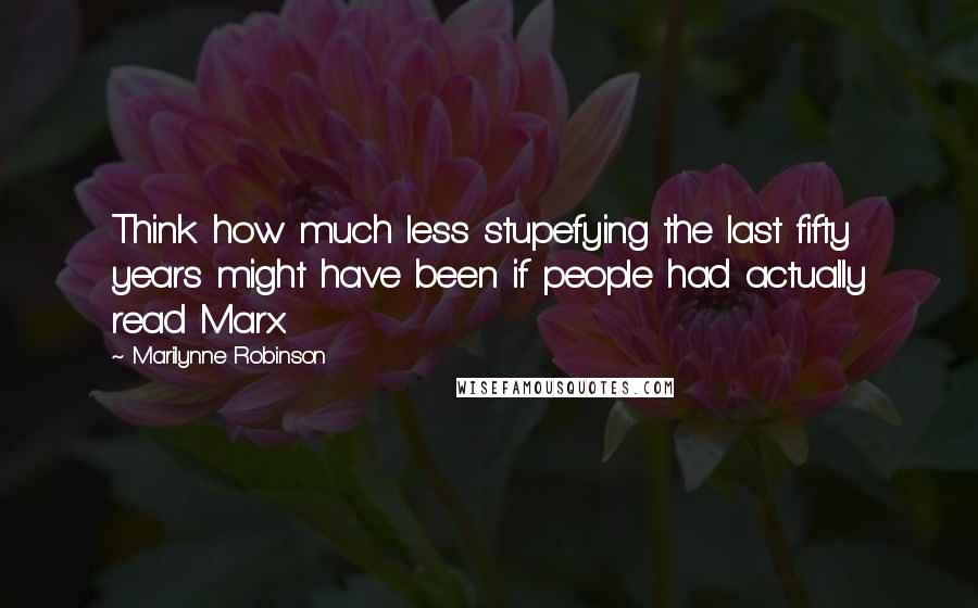 Marilynne Robinson Quotes: Think how much less stupefying the last fifty years might have been if people had actually read Marx.