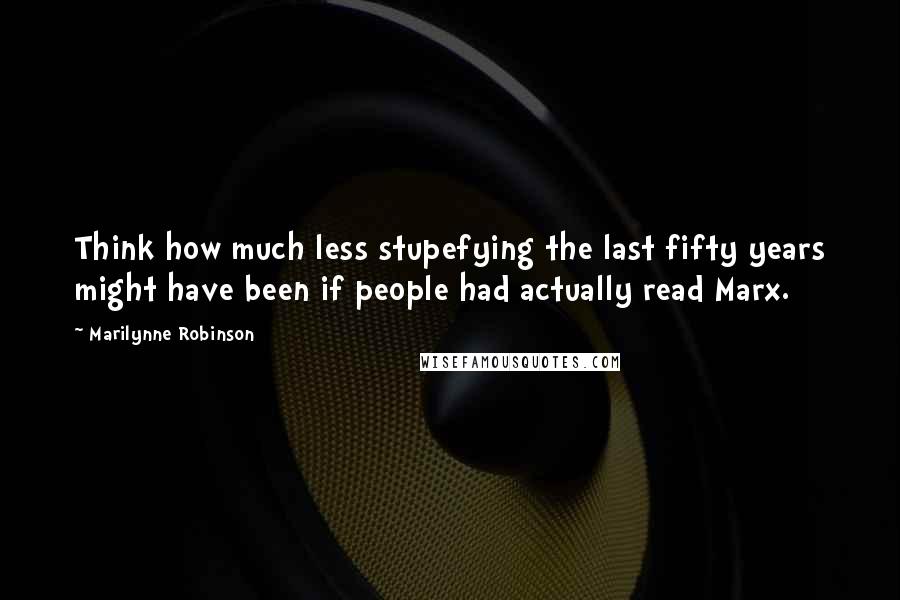 Marilynne Robinson Quotes: Think how much less stupefying the last fifty years might have been if people had actually read Marx.