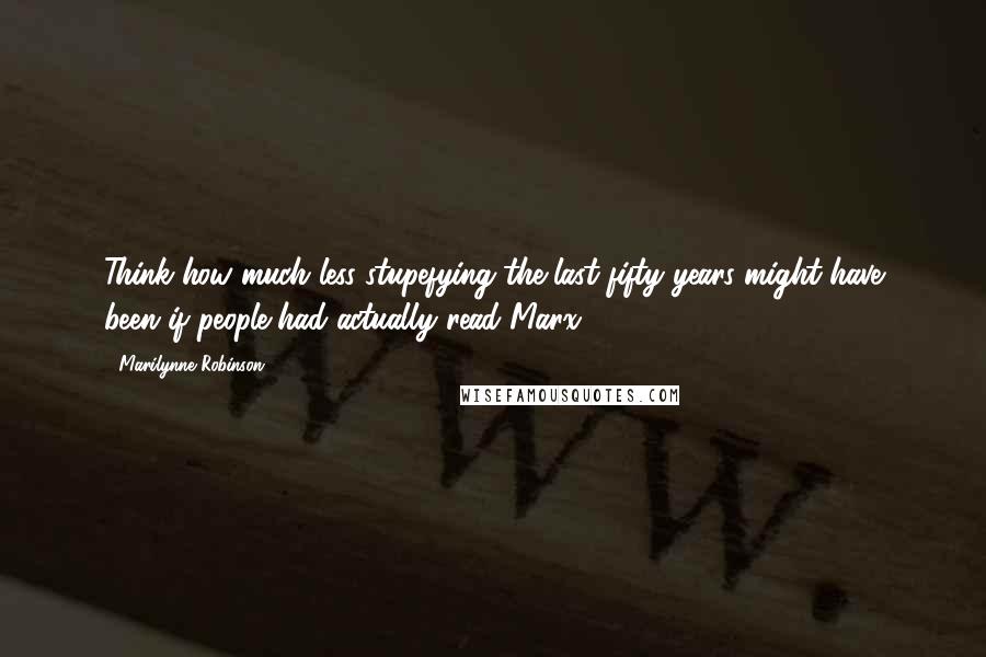 Marilynne Robinson Quotes: Think how much less stupefying the last fifty years might have been if people had actually read Marx.