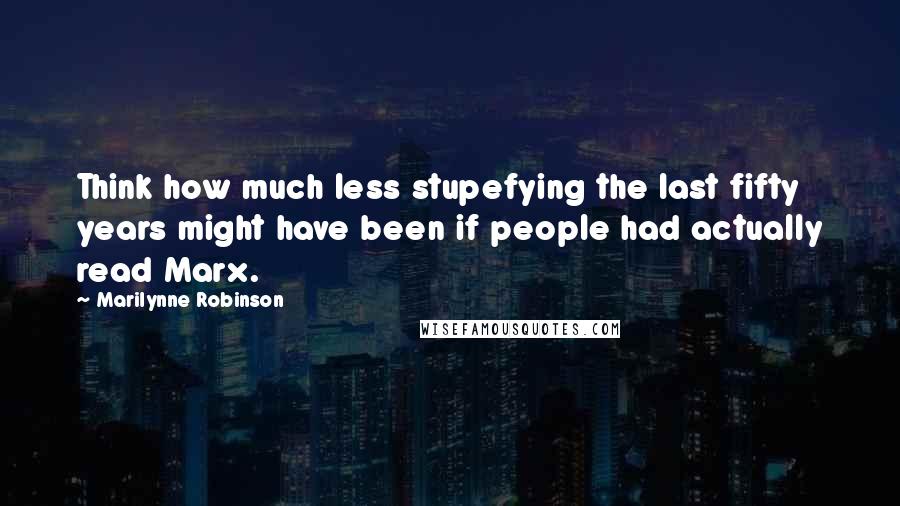 Marilynne Robinson Quotes: Think how much less stupefying the last fifty years might have been if people had actually read Marx.