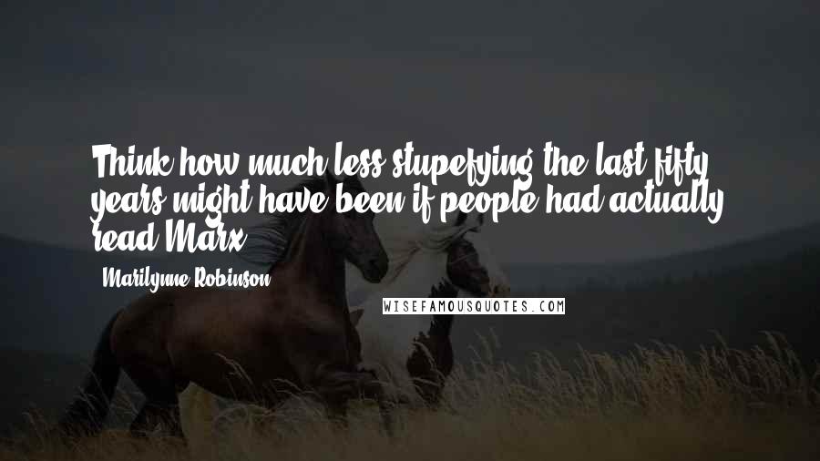 Marilynne Robinson Quotes: Think how much less stupefying the last fifty years might have been if people had actually read Marx.