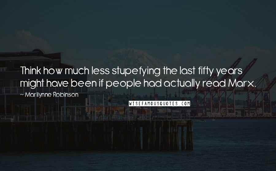 Marilynne Robinson Quotes: Think how much less stupefying the last fifty years might have been if people had actually read Marx.