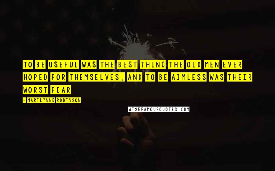 Marilynne Robinson Quotes: To be useful was the best thing the old men ever hoped for themselves, and to be aimless was their worst fear