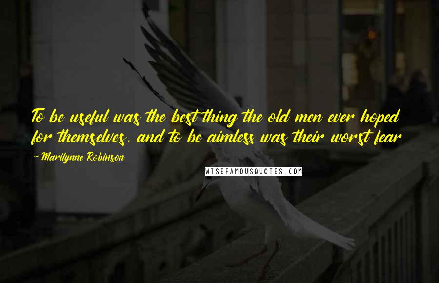 Marilynne Robinson Quotes: To be useful was the best thing the old men ever hoped for themselves, and to be aimless was their worst fear