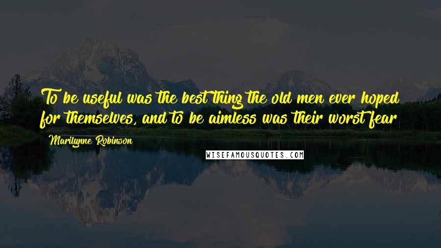 Marilynne Robinson Quotes: To be useful was the best thing the old men ever hoped for themselves, and to be aimless was their worst fear