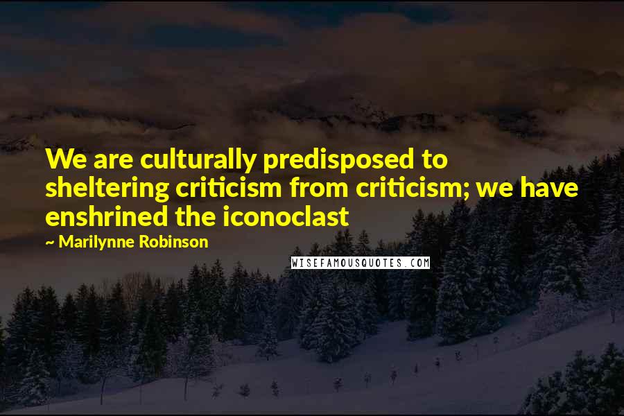 Marilynne Robinson Quotes: We are culturally predisposed to sheltering criticism from criticism; we have enshrined the iconoclast