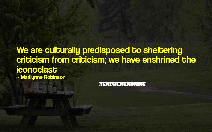 Marilynne Robinson Quotes: We are culturally predisposed to sheltering criticism from criticism; we have enshrined the iconoclast