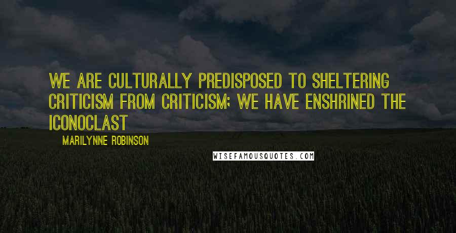 Marilynne Robinson Quotes: We are culturally predisposed to sheltering criticism from criticism; we have enshrined the iconoclast