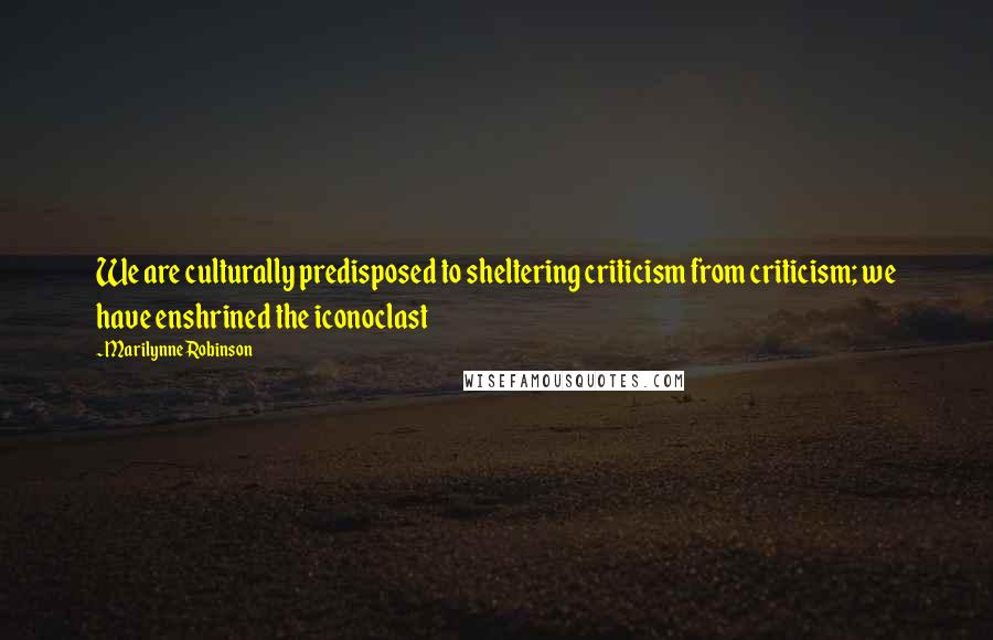 Marilynne Robinson Quotes: We are culturally predisposed to sheltering criticism from criticism; we have enshrined the iconoclast