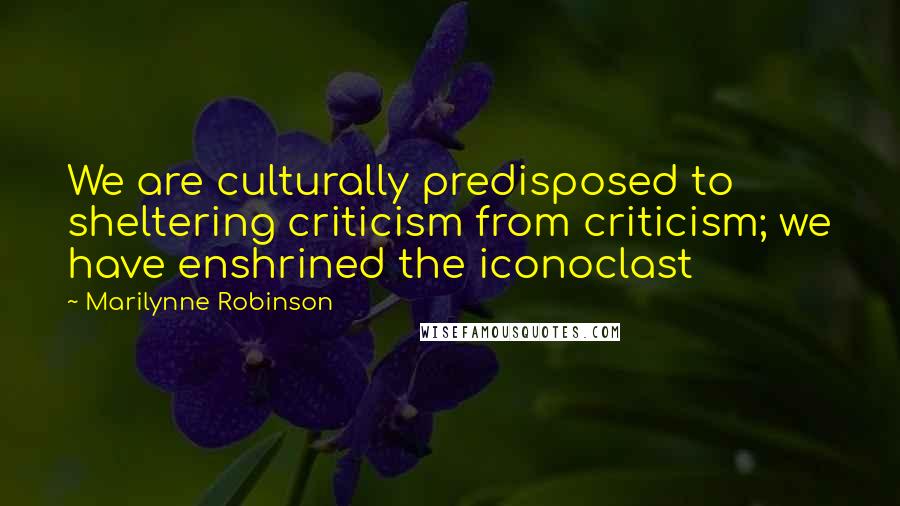 Marilynne Robinson Quotes: We are culturally predisposed to sheltering criticism from criticism; we have enshrined the iconoclast