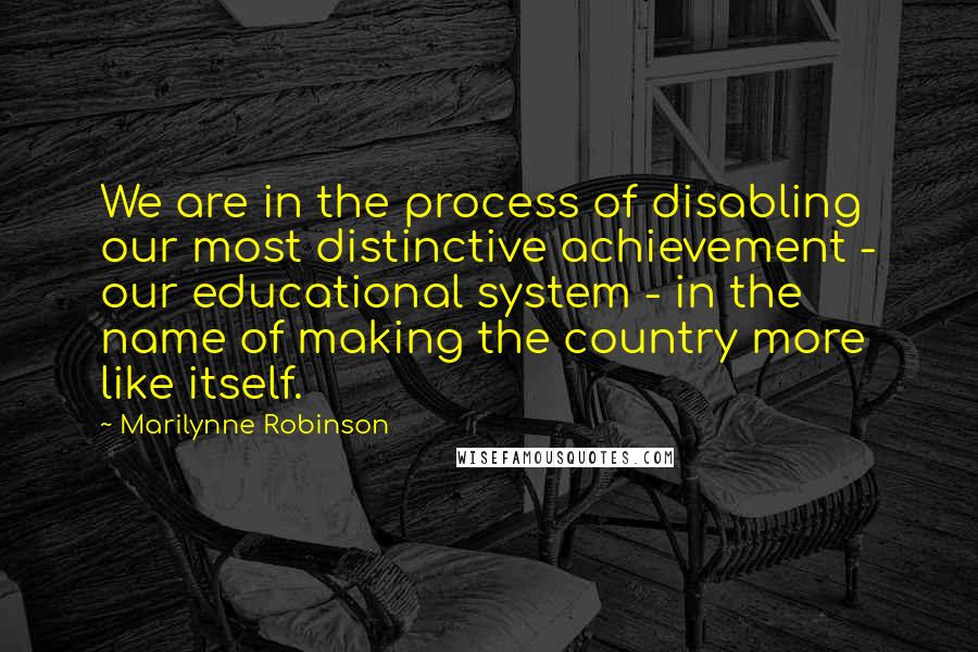 Marilynne Robinson Quotes: We are in the process of disabling our most distinctive achievement - our educational system - in the name of making the country more like itself.