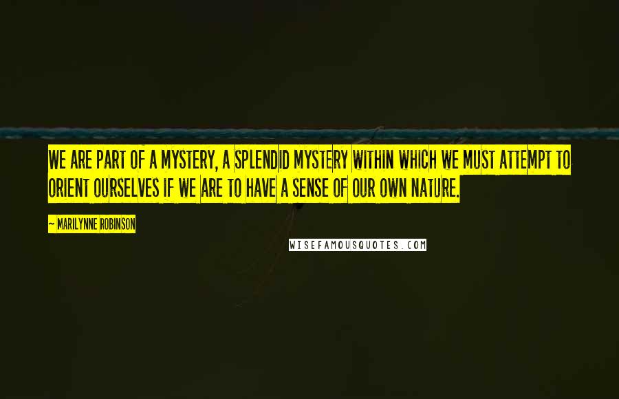 Marilynne Robinson Quotes: We are part of a mystery, a splendid mystery within which we must attempt to orient ourselves if we are to have a sense of our own nature.