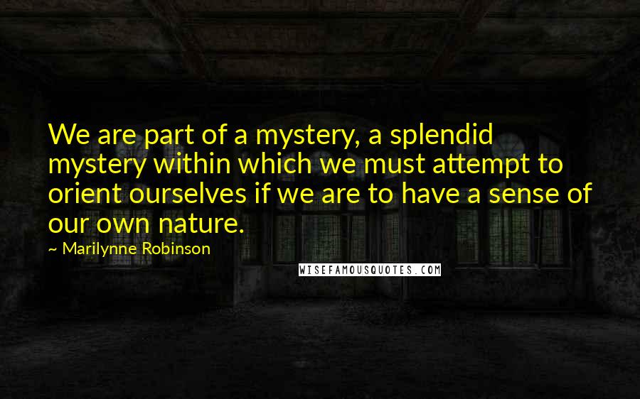 Marilynne Robinson Quotes: We are part of a mystery, a splendid mystery within which we must attempt to orient ourselves if we are to have a sense of our own nature.