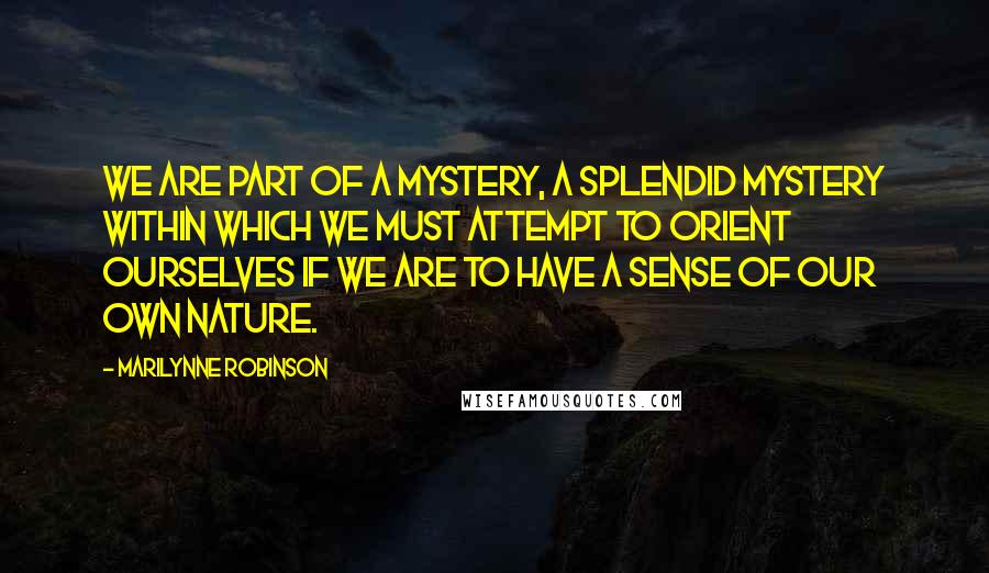 Marilynne Robinson Quotes: We are part of a mystery, a splendid mystery within which we must attempt to orient ourselves if we are to have a sense of our own nature.