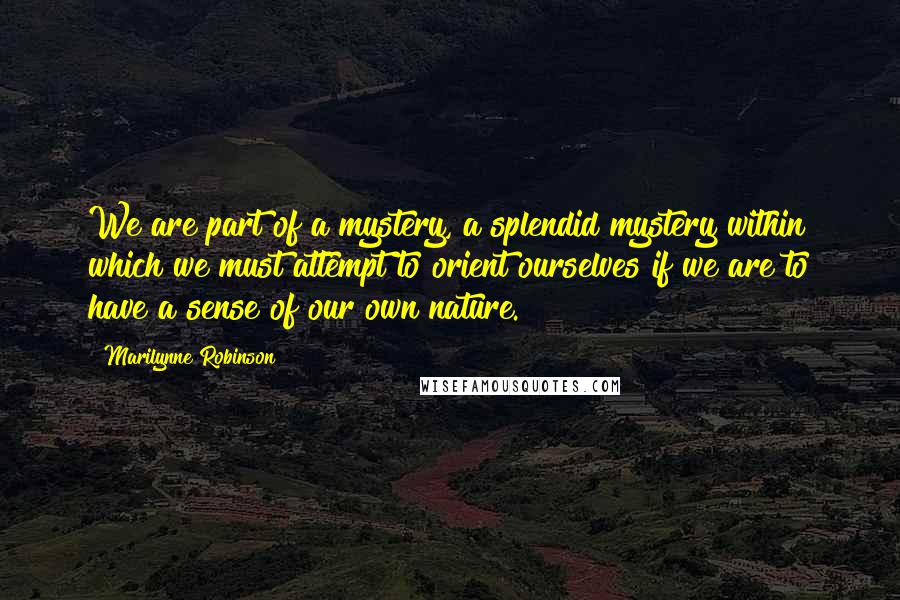 Marilynne Robinson Quotes: We are part of a mystery, a splendid mystery within which we must attempt to orient ourselves if we are to have a sense of our own nature.