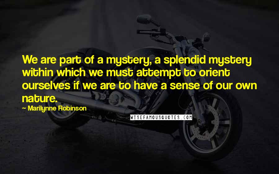 Marilynne Robinson Quotes: We are part of a mystery, a splendid mystery within which we must attempt to orient ourselves if we are to have a sense of our own nature.
