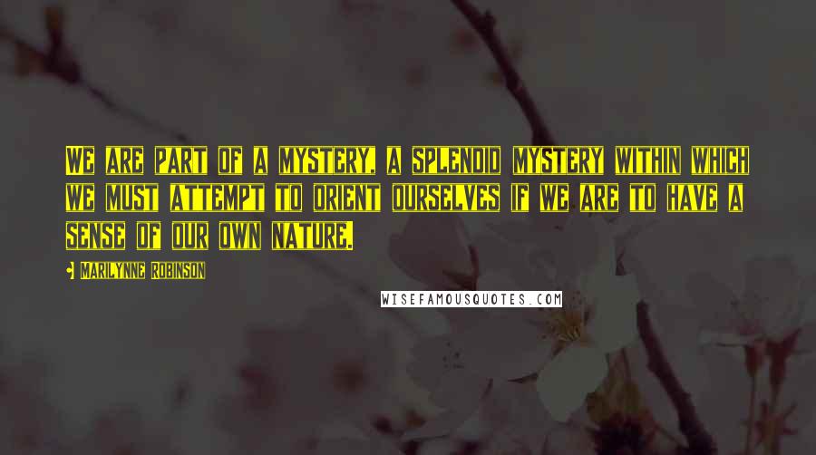 Marilynne Robinson Quotes: We are part of a mystery, a splendid mystery within which we must attempt to orient ourselves if we are to have a sense of our own nature.
