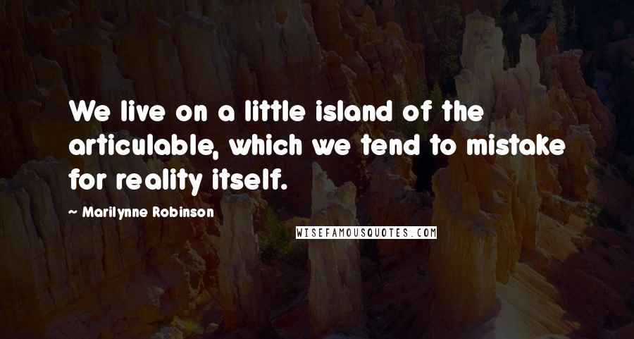 Marilynne Robinson Quotes: We live on a little island of the articulable, which we tend to mistake for reality itself.