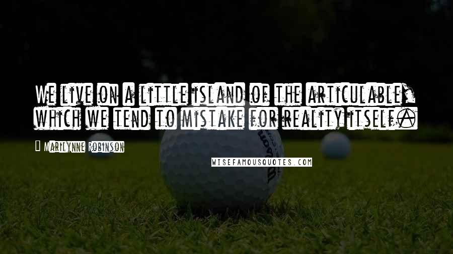 Marilynne Robinson Quotes: We live on a little island of the articulable, which we tend to mistake for reality itself.