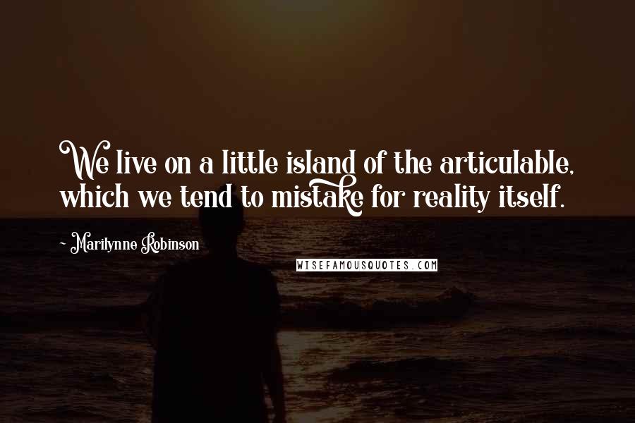 Marilynne Robinson Quotes: We live on a little island of the articulable, which we tend to mistake for reality itself.
