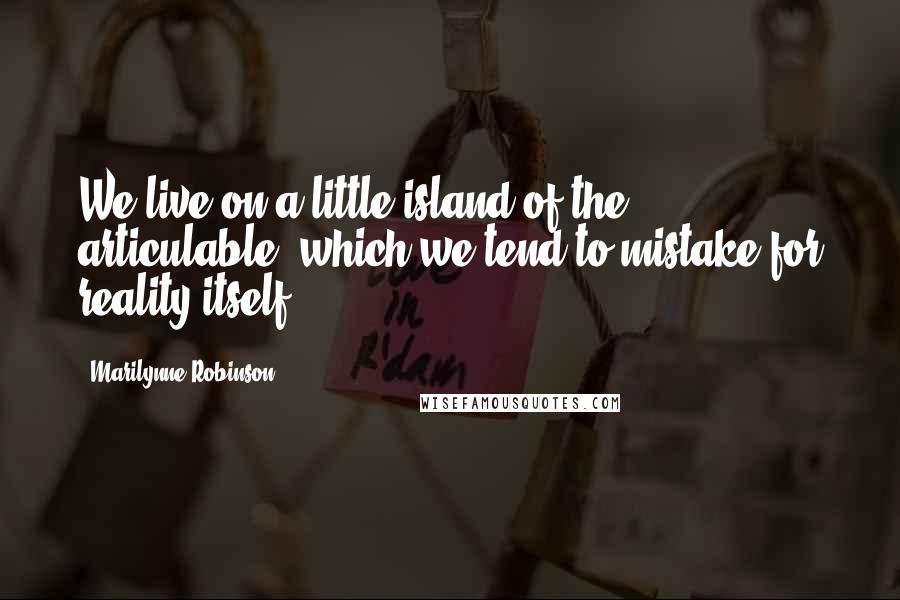 Marilynne Robinson Quotes: We live on a little island of the articulable, which we tend to mistake for reality itself.