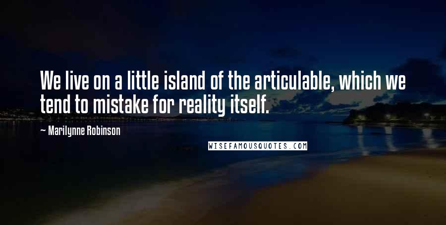 Marilynne Robinson Quotes: We live on a little island of the articulable, which we tend to mistake for reality itself.