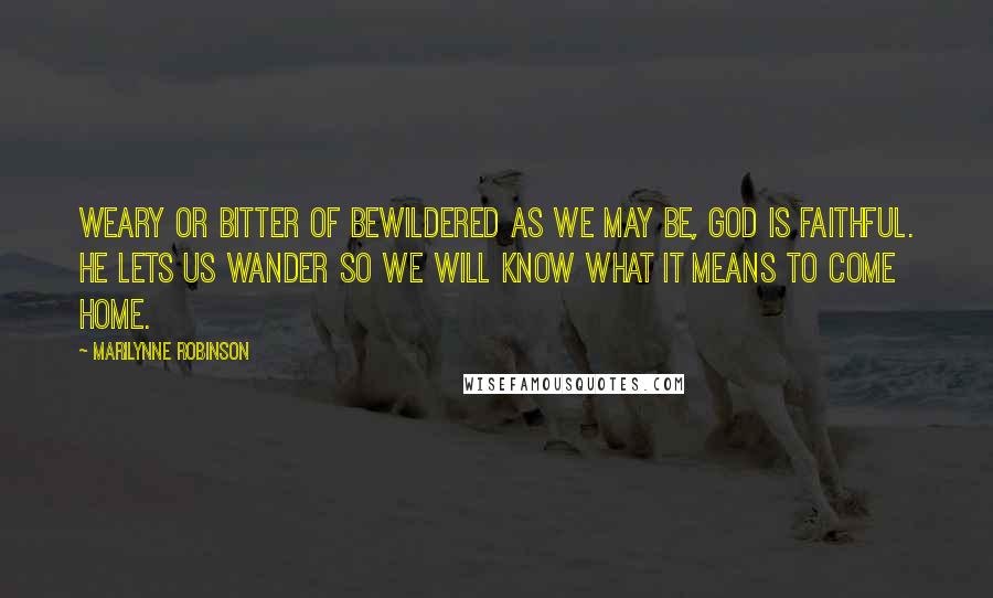 Marilynne Robinson Quotes: Weary or bitter of bewildered as we may be, God is faithful. He lets us wander so we will know what it means to come home.