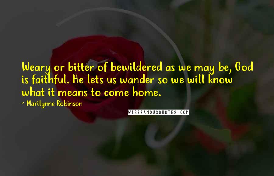 Marilynne Robinson Quotes: Weary or bitter of bewildered as we may be, God is faithful. He lets us wander so we will know what it means to come home.